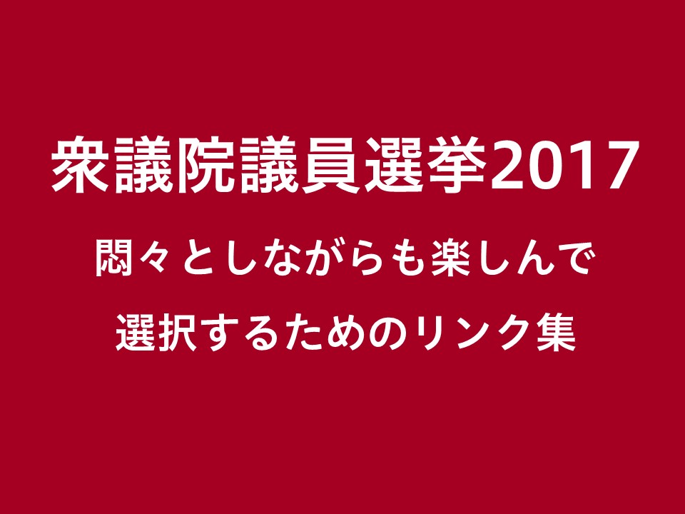 衆議院選挙2017 ~悶々としながらも楽しんで選択するためのリンク集~